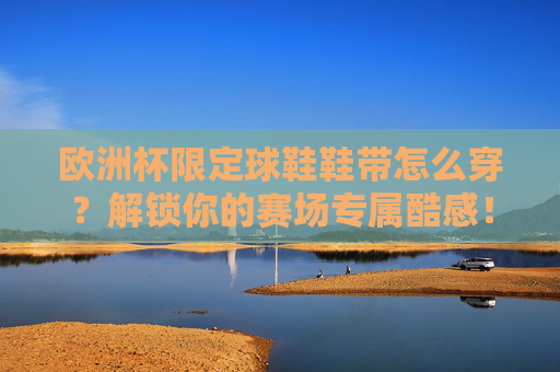 欧洲杯限定球鞋鞋带怎么穿?解锁你的赛场专属酷感!欧洲杯限定球鞋鞋带穿法,解锁赛场专属酷感