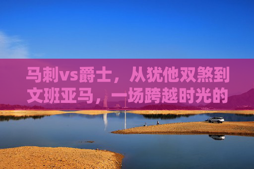 马刺vs爵士,从犹他双煞到文班亚马,一场跨越时光的西部对决,马刺vs爵士,从犹他双煞到文班亚马的西部时光对决