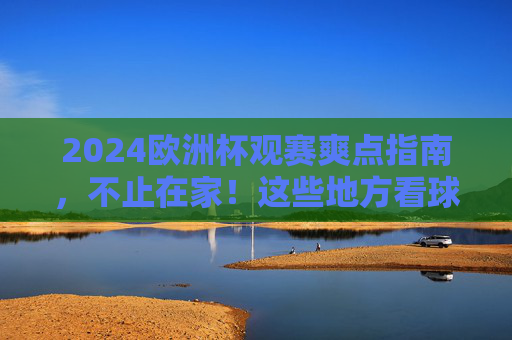 2024欧洲杯观赛爽点指南，不止在家！这些地方看球才叫过瘾！2024欧洲杯观赛爽点，不止在家，这些地方看球才叫过瘾！