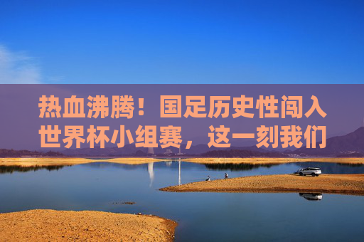 热血沸腾！国足历史性闯入世界杯小组赛，这一刻我们等了二十年，国足历史性闯入世界杯小组赛，圆梦二十年