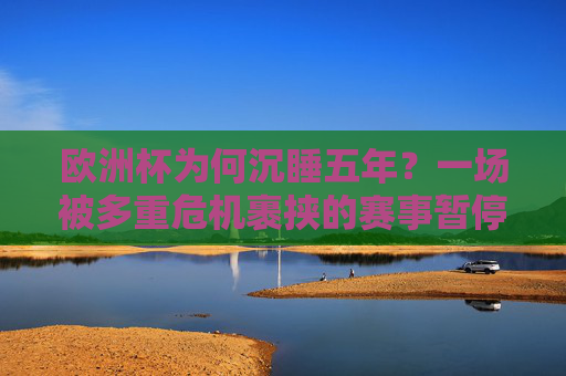 欧洲杯为何沉睡五年？一场被多重危机裹挟的赛事暂停，欧洲杯五年沉睡，多重危机裹挟赛事暂停