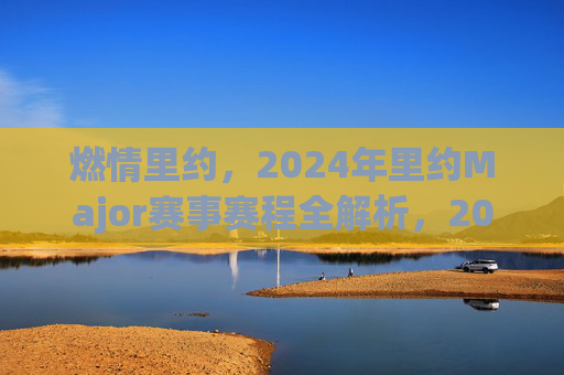 燃情里约,2024年里约Major赛事赛程全解析,2024年里约Major赛事赛程全解析
