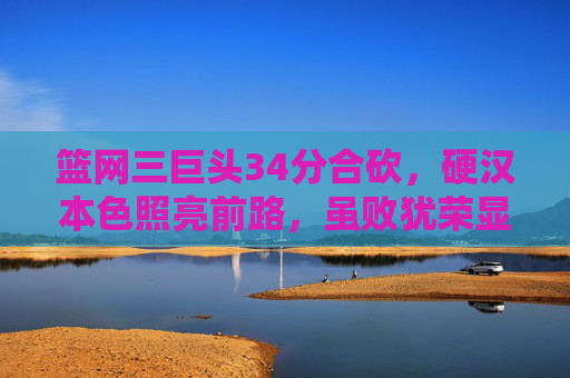 篮网三巨头34分合砍，硬汉本色照亮前路，虽败犹荣显冠军底蕴，篮网三巨头34分合砍硬汉本色，虽败犹荣显冠军底蕴