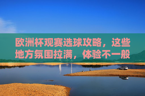 欧洲杯观赛选球攻略，这些地方氛围拉满，体验不一般！欧洲杯观赛攻略，氛围拉满的观赛地，体验不一般！