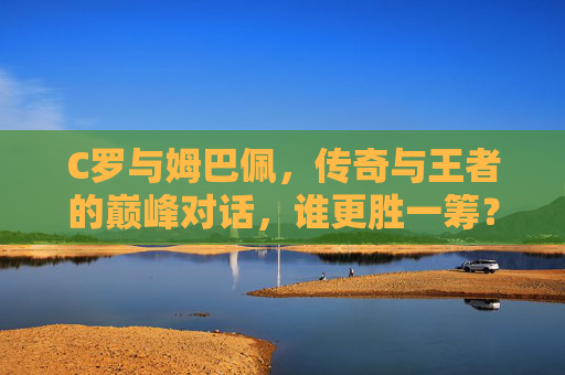 C罗与姆巴佩，传奇与王者的巅峰对话，谁更胜一筹？C罗与姆巴佩，传奇王者的巅峰对话，谁更胜一筹？