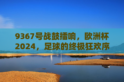 9367号战鼓擂响,欧洲杯2024,足球的终极狂欢序章