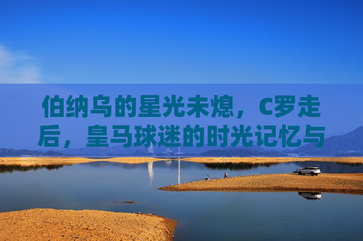伯纳乌的星光未熄,C罗走后,皇马球迷的时光记忆与情感迁徙,伯纳乌星光未熄,C罗走后皇马球迷的时光记忆与情感迁徙
