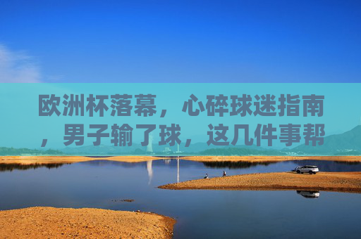 欧洲杯落幕,心碎球迷指南,男子输了球,这几件事帮你找回生活重心,欧洲杯落幕,心碎男子指南,输了球,找回生活重心