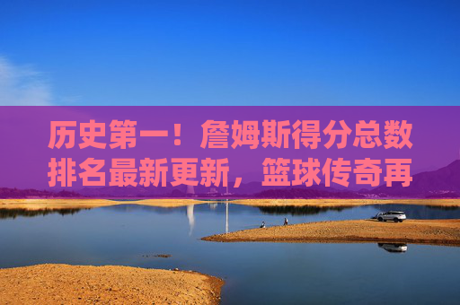 历史第一!詹姆斯得分总数排名最新更新,篮球传奇再添不朽丰碑,詹姆斯得分总数历史第一!篮球传奇再添不朽丰碑