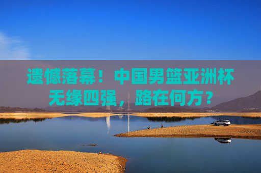 遗憾落幕!中国男篮亚洲杯无缘四强,路在何方?