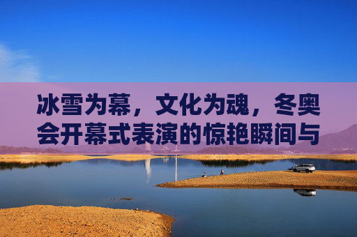 冰雪为幕,文化为魂,冬奥会开幕式表演的惊艳瞬间与深层意蕴,冰雪为幕,文化为魂,冬奥会开幕式的惊艳与深意