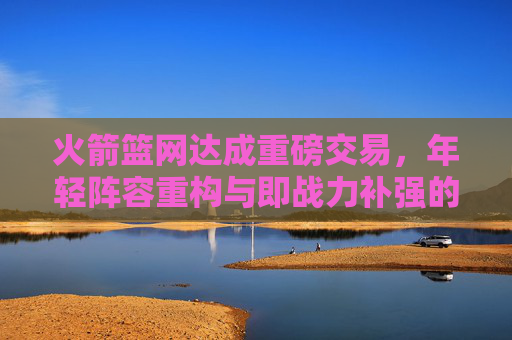 火箭篮网达成重磅交易,年轻阵容重构与即战力补强的双向奔赴,火箭篮网重磅交易,年轻重构与即战力补强的双向奔赴