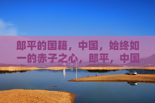 郎平的国籍，中国，始终如一的赤子之心，郎平，中国国籍，赤子心始终如一