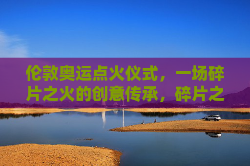 伦敦奥运点火仪式,一场碎片之火的创意传承,碎片之火,伦敦奥运点火仪式的创意传承