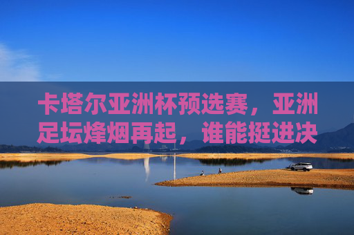 卡塔尔亚洲杯预选赛,亚洲足坛烽烟再起,谁能挺进决赛圈?卡塔尔亚洲杯预选赛烽烟起,谁能挺进决赛圈?