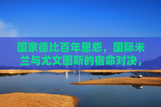 国家德比百年恩怨，国际米兰与尤文图斯的宿命对决，国家德比百年恩怨，国际米兰与尤文图斯的宿命对决