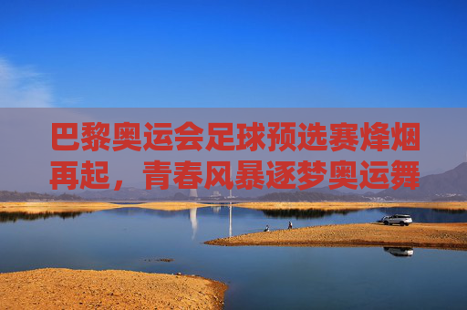 巴黎奥运会足球预选赛烽烟再起，青春风暴逐梦奥运舞台，巴黎奥运足球预选赛，青春风暴再燃奥运梦
