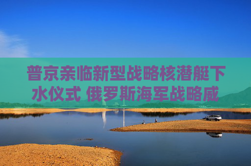 普京亲临新型战略核潜艇下水仪式 俄罗斯海军战略威慑力量再升级