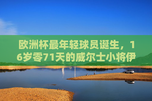欧洲杯最年轻球员诞生,16岁零71天的威尔士小将伊森·亨普森,欧洲杯最年轻球员诞生,16岁零71天威尔士小将伊森·亨普森