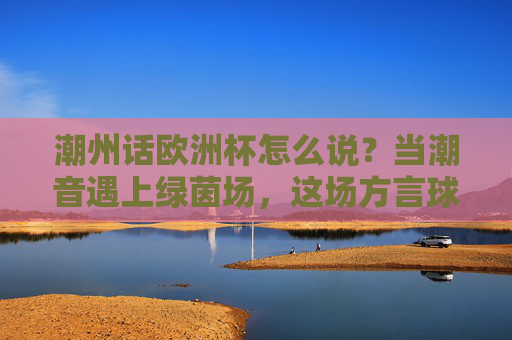 潮州话欧洲杯怎么说？当潮音遇上绿茵场，这场方言球赛更燃！潮音遇上绿茵场！潮州话欧洲杯方言球赛更燃