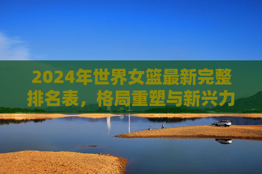 2024年世界女篮最新完整排名表,格局重塑与新兴力量崛起,2024世界女篮最新排名表,格局重塑,新兴力量崛起