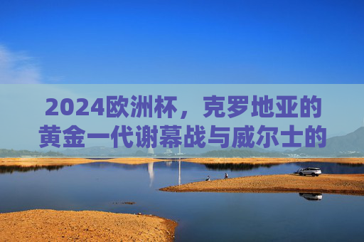 2024欧洲杯,克罗地亚的黄金一代谢幕战与威尔士的红色救赎