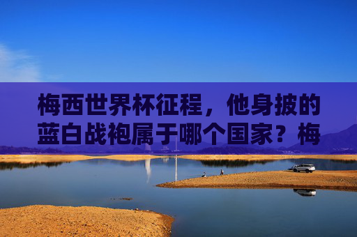 梅西世界杯征程，他身披的蓝白战袍属于哪个国家？梅西世界杯征程，蓝白战袍属于哪个国家？