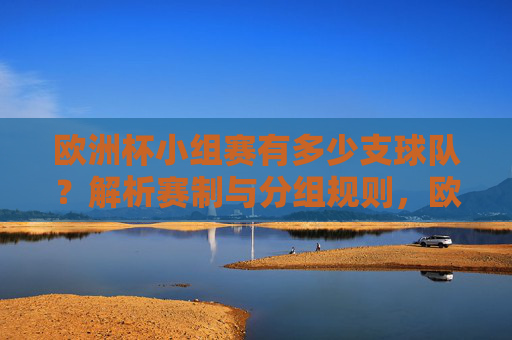 欧洲杯小组赛有多少支球队？解析赛制与分组规则，欧洲杯小组赛球队数量及赛制分组规则解析