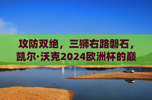攻防双绝,三狮右路磐石,凯尔·沃克2024欧洲杯的巅峰演绎,凯尔·沃克2024欧洲杯,攻防双绝铸三狮右路磐石