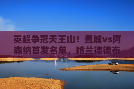 英超争冠天王山!曼城vs阿森纳首发名单,哈兰德德布劳内领衔,枪手双核冲击蓝月主场,英超争冠天王山!曼城vs阿森纳首发,哈德布领衔,枪手双核冲击蓝月