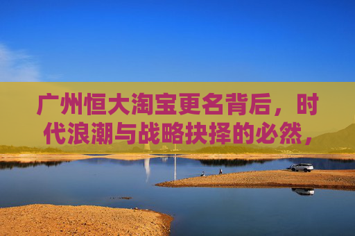 广州恒大淘宝更名背后，时代浪潮与战略抉择的必然，广州恒大淘宝更名，时代浪潮与战略抉择的必然