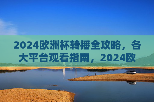 2024欧洲杯转播全攻略，各大平台观看指南，2024欧洲杯转播全攻略，各大平台观看指南
