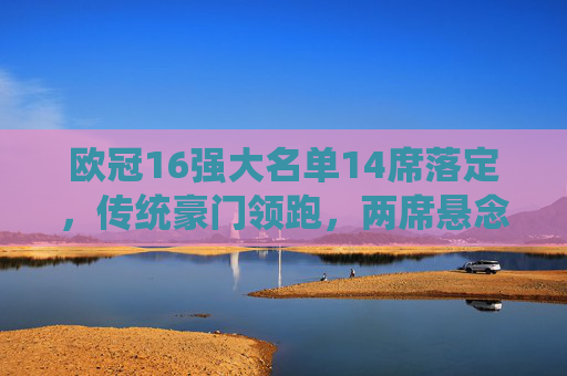 欧冠16强大名单14席落定，传统豪门领跑，两席悬念待决，欧冠16强14席落定，传统豪门领跑，两席悬念待决