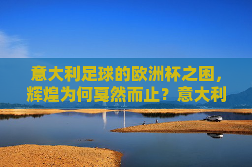 意大利足球的欧洲杯之困,辉煌为何戛然而止?意大利足球欧洲杯,辉煌戛然而止的困境