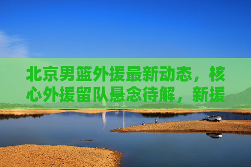 北京男篮外援最新动态，核心外援留队悬念待解，新援试训引关注，新赛季阵容引期待，北京男篮外援动态，核心留队悬念待解，新援试训引阵容期待