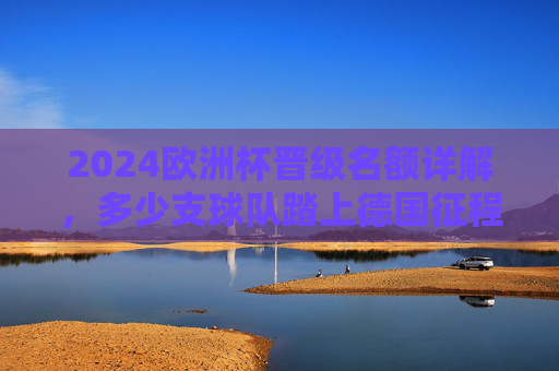 2024欧洲杯晋级名额详解，多少支球队踏上德国征程？2024欧洲杯晋级名额，多少支球队将踏上德国征程？