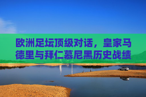 欧洲足坛顶级对话,皇家马德里与拜仁慕尼黑历史战绩全纪录,欧洲顶级对话,皇马与拜仁历史战绩全纪录