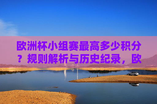 欧洲杯小组赛最高多少积分?规则解析与历史纪录,欧洲杯小组赛最高积分,规则解析与历史纪录