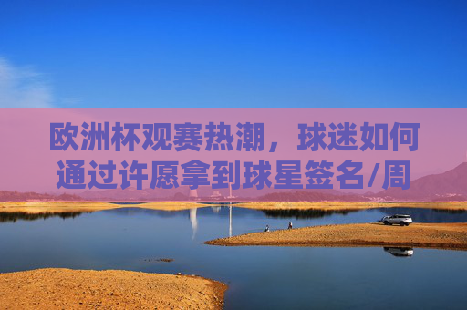 欧洲杯观赛热潮,球迷如何通过许愿拿到球星签名/周边?欧洲杯观赛热潮,球迷如何许愿拿球星签名/周边
