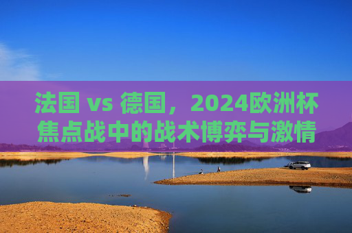 法国 vs 德国，2024欧洲杯焦点战中的战术博弈与激情碰撞，2024欧洲杯焦点战，法国vs德国的战术博弈与激情碰撞