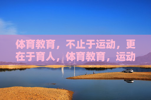 体育教育,不止于运动,更在于育人,体育教育,运动为形,育人为魂