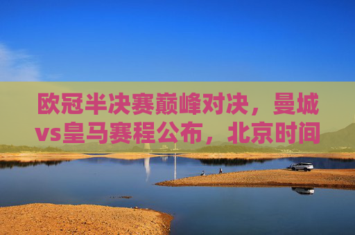 欧冠半决赛巅峰对决，曼城vs皇马赛程公布，北京时间22:00点燃欧战烽火，欧冠半决赛巅峰对决，曼城vs皇马，22:00欧战烽火点燃