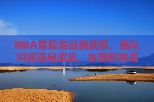 NBA常规赛最新战报，强队闪耀新星崛起，东西部格局再起波澜，NBA常规赛最新战报，强队闪耀新星崛起，东西部格局再起波澜