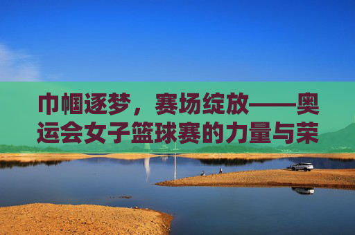 巾帼逐梦，赛场绽放——奥运会女子篮球赛的力量与荣光，奥运巾帼逐梦，篮球赛场绽荣光