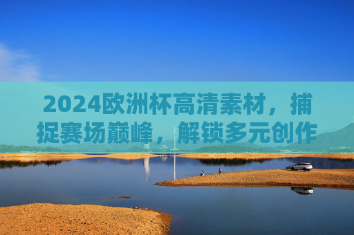 2024欧洲杯高清素材，捕捉赛场巅峰，解锁多元创作价值，2024欧洲杯高清素材，捕捉巅峰，解锁多元创作