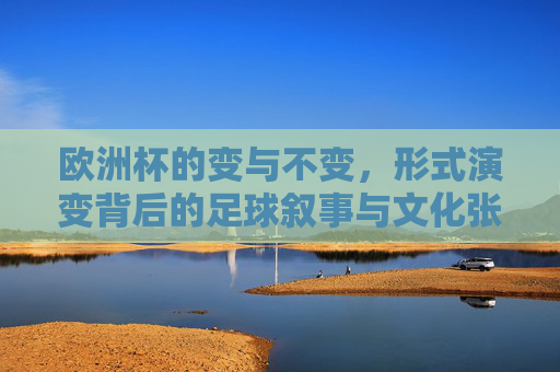 欧洲杯的变与不变,形式演变背后的足球叙事与文化张力,欧洲杯的变与不变,形式演变背后的足球叙事与文化张力
