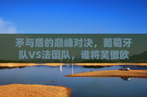矛与盾的巅峰对决,葡萄牙队VS法国队,谁将笑傲欧洲之巅?葡萄牙VS法国,矛与盾巅峰对决,谁将问鼎欧洲之巅?