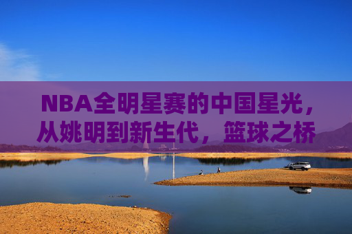 NBA全明星赛的中国星光，从姚明到新生代，篮球之桥的跨越与传承，跨越星光，NBA全明星赛中国球员的传承之路