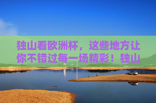 独山看欧洲杯，这些地方让你不错过每一场精彩！独山欧洲杯观赛地，不错过每一场精彩！