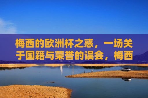 梅西的欧洲杯之惑,一场关于国籍与荣誉的误会,梅西的欧洲杯之惑,国籍与荣誉的误会